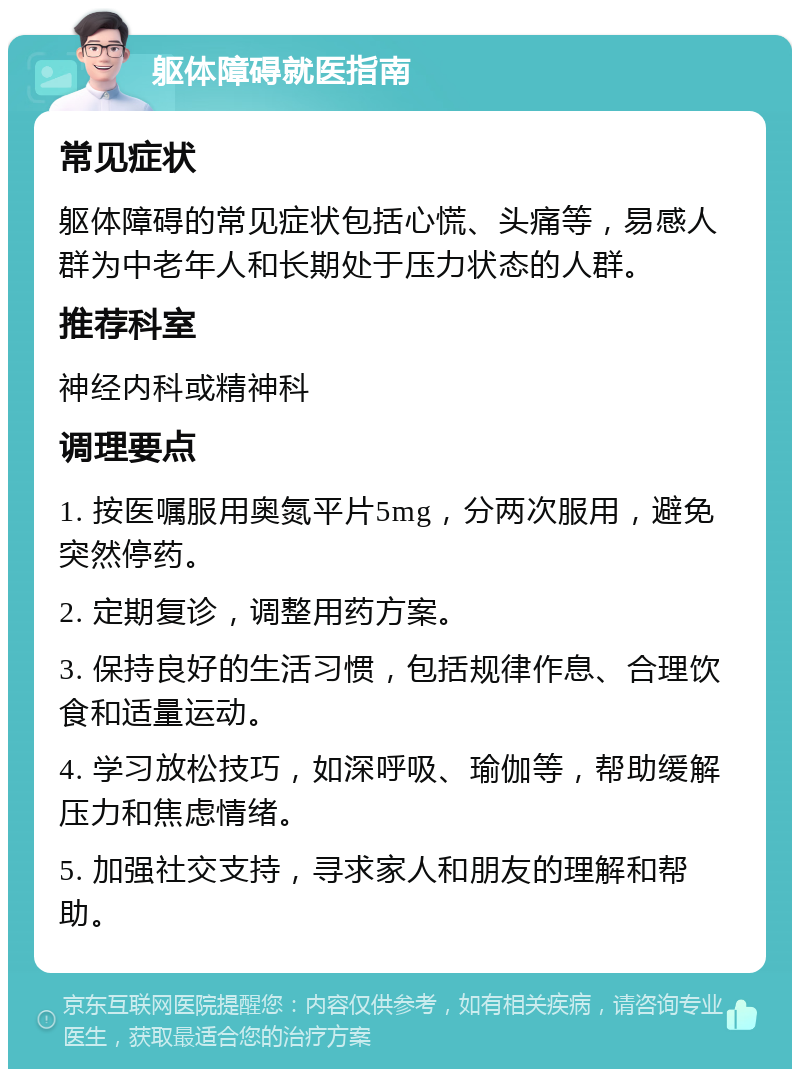 躯体障碍就医指南 常见症状 躯体障碍的常见症状包括心慌、头痛等，易感人群为中老年人和长期处于压力状态的人群。 推荐科室 神经内科或精神科 调理要点 1. 按医嘱服用奥氮平片5mg，分两次服用，避免突然停药。 2. 定期复诊，调整用药方案。 3. 保持良好的生活习惯，包括规律作息、合理饮食和适量运动。 4. 学习放松技巧，如深呼吸、瑜伽等，帮助缓解压力和焦虑情绪。 5. 加强社交支持，寻求家人和朋友的理解和帮助。