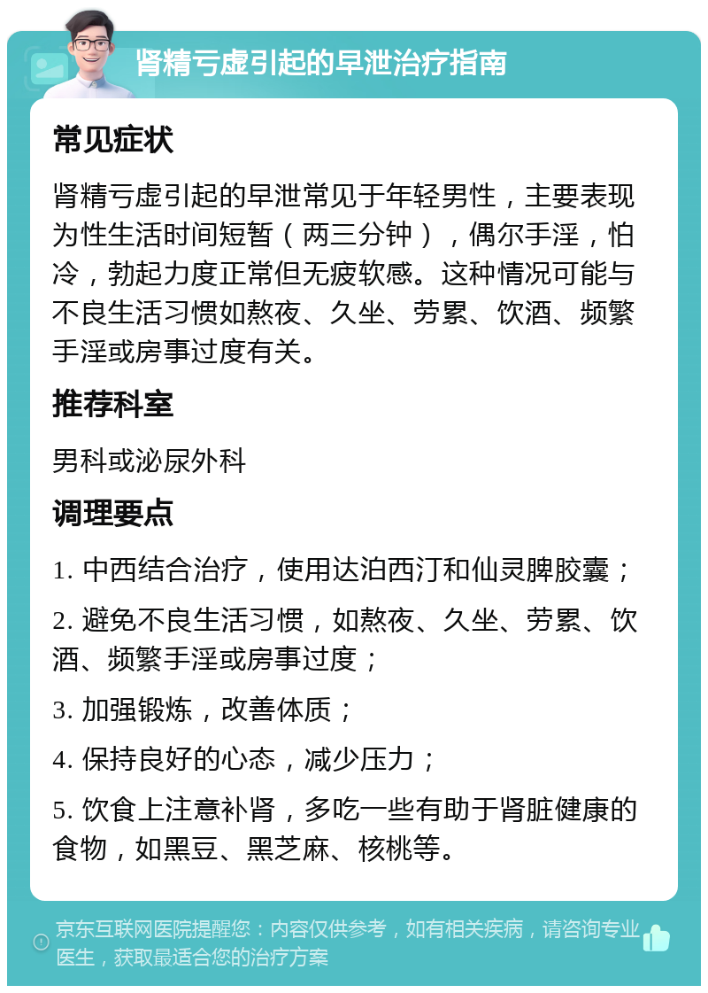 肾精亏虚引起的早泄治疗指南 常见症状 肾精亏虚引起的早泄常见于年轻男性，主要表现为性生活时间短暂（两三分钟），偶尔手淫，怕冷，勃起力度正常但无疲软感。这种情况可能与不良生活习惯如熬夜、久坐、劳累、饮酒、频繁手淫或房事过度有关。 推荐科室 男科或泌尿外科 调理要点 1. 中西结合治疗，使用达泊西汀和仙灵脾胶囊； 2. 避免不良生活习惯，如熬夜、久坐、劳累、饮酒、频繁手淫或房事过度； 3. 加强锻炼，改善体质； 4. 保持良好的心态，减少压力； 5. 饮食上注意补肾，多吃一些有助于肾脏健康的食物，如黑豆、黑芝麻、核桃等。