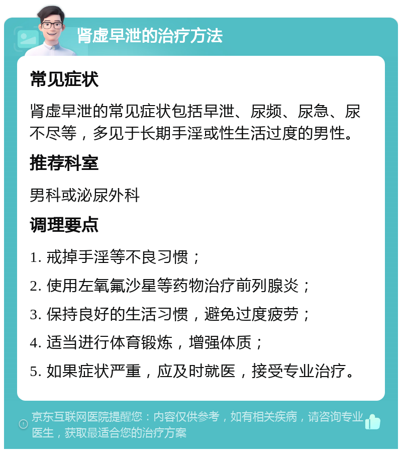 肾虚早泄的治疗方法 常见症状 肾虚早泄的常见症状包括早泄、尿频、尿急、尿不尽等，多见于长期手淫或性生活过度的男性。 推荐科室 男科或泌尿外科 调理要点 1. 戒掉手淫等不良习惯； 2. 使用左氧氟沙星等药物治疗前列腺炎； 3. 保持良好的生活习惯，避免过度疲劳； 4. 适当进行体育锻炼，增强体质； 5. 如果症状严重，应及时就医，接受专业治疗。