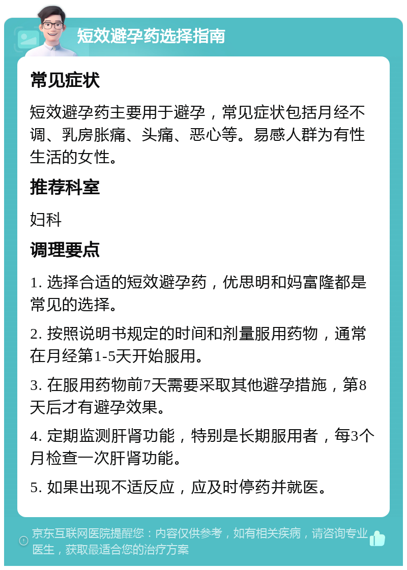 短效避孕药选择指南 常见症状 短效避孕药主要用于避孕，常见症状包括月经不调、乳房胀痛、头痛、恶心等。易感人群为有性生活的女性。 推荐科室 妇科 调理要点 1. 选择合适的短效避孕药，优思明和妈富隆都是常见的选择。 2. 按照说明书规定的时间和剂量服用药物，通常在月经第1-5天开始服用。 3. 在服用药物前7天需要采取其他避孕措施，第8天后才有避孕效果。 4. 定期监测肝肾功能，特别是长期服用者，每3个月检查一次肝肾功能。 5. 如果出现不适反应，应及时停药并就医。