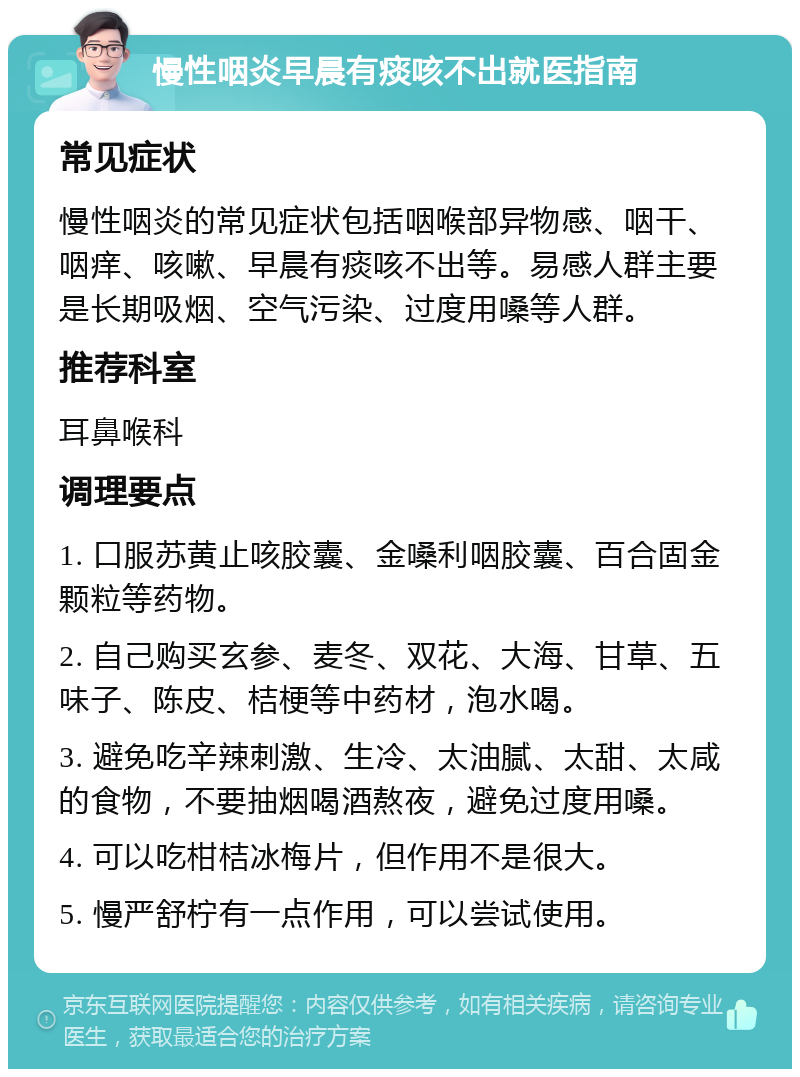 慢性咽炎早晨有痰咳不出就医指南 常见症状 慢性咽炎的常见症状包括咽喉部异物感、咽干、咽痒、咳嗽、早晨有痰咳不出等。易感人群主要是长期吸烟、空气污染、过度用嗓等人群。 推荐科室 耳鼻喉科 调理要点 1. 口服苏黄止咳胶囊、金嗓利咽胶囊、百合固金颗粒等药物。 2. 自己购买玄参、麦冬、双花、大海、甘草、五味子、陈皮、桔梗等中药材，泡水喝。 3. 避免吃辛辣刺激、生冷、太油腻、太甜、太咸的食物，不要抽烟喝酒熬夜，避免过度用嗓。 4. 可以吃柑桔冰梅片，但作用不是很大。 5. 慢严舒柠有一点作用，可以尝试使用。