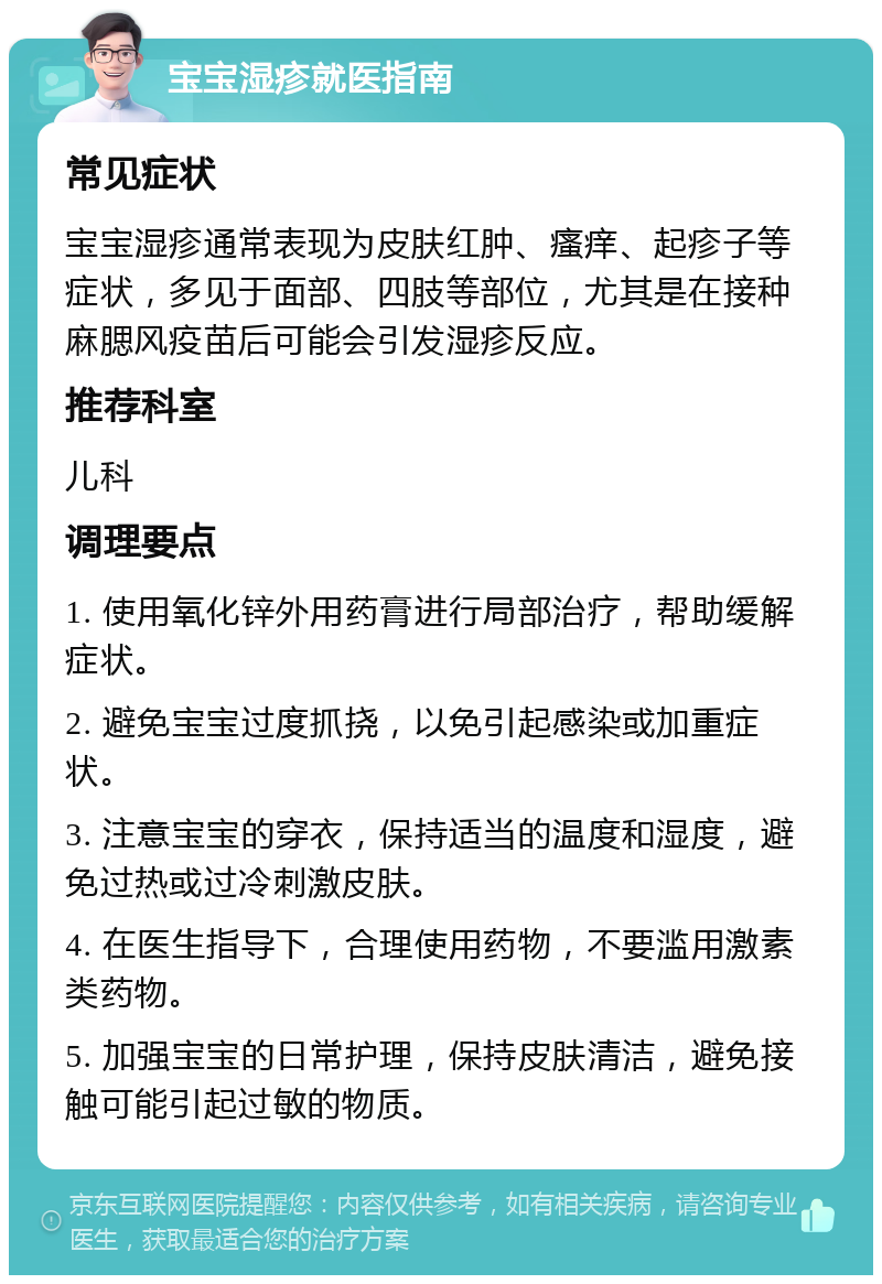 宝宝湿疹就医指南 常见症状 宝宝湿疹通常表现为皮肤红肿、瘙痒、起疹子等症状，多见于面部、四肢等部位，尤其是在接种麻腮风疫苗后可能会引发湿疹反应。 推荐科室 儿科 调理要点 1. 使用氧化锌外用药膏进行局部治疗，帮助缓解症状。 2. 避免宝宝过度抓挠，以免引起感染或加重症状。 3. 注意宝宝的穿衣，保持适当的温度和湿度，避免过热或过冷刺激皮肤。 4. 在医生指导下，合理使用药物，不要滥用激素类药物。 5. 加强宝宝的日常护理，保持皮肤清洁，避免接触可能引起过敏的物质。