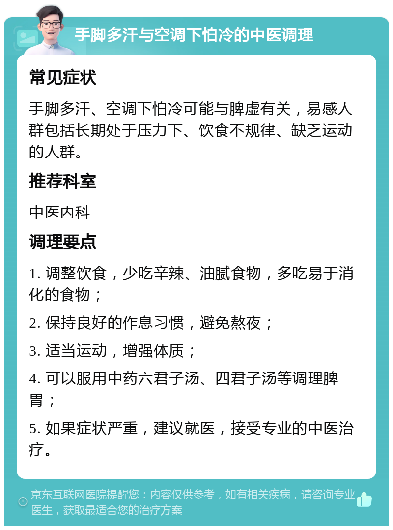 手脚多汗与空调下怕冷的中医调理 常见症状 手脚多汗、空调下怕冷可能与脾虚有关，易感人群包括长期处于压力下、饮食不规律、缺乏运动的人群。 推荐科室 中医内科 调理要点 1. 调整饮食，少吃辛辣、油腻食物，多吃易于消化的食物； 2. 保持良好的作息习惯，避免熬夜； 3. 适当运动，增强体质； 4. 可以服用中药六君子汤、四君子汤等调理脾胃； 5. 如果症状严重，建议就医，接受专业的中医治疗。