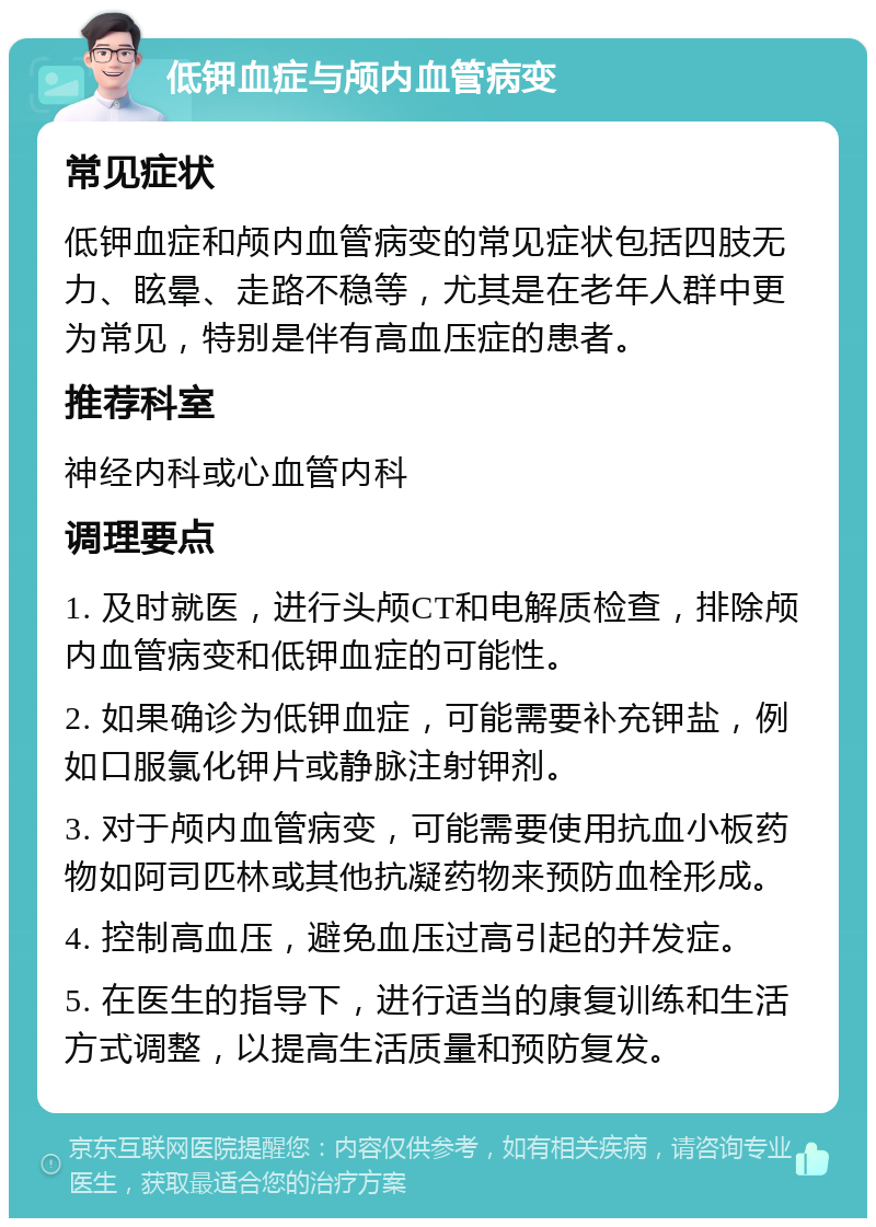 低钾血症与颅内血管病变 常见症状 低钾血症和颅内血管病变的常见症状包括四肢无力、眩晕、走路不稳等，尤其是在老年人群中更为常见，特别是伴有高血压症的患者。 推荐科室 神经内科或心血管内科 调理要点 1. 及时就医，进行头颅CT和电解质检查，排除颅内血管病变和低钾血症的可能性。 2. 如果确诊为低钾血症，可能需要补充钾盐，例如口服氯化钾片或静脉注射钾剂。 3. 对于颅内血管病变，可能需要使用抗血小板药物如阿司匹林或其他抗凝药物来预防血栓形成。 4. 控制高血压，避免血压过高引起的并发症。 5. 在医生的指导下，进行适当的康复训练和生活方式调整，以提高生活质量和预防复发。