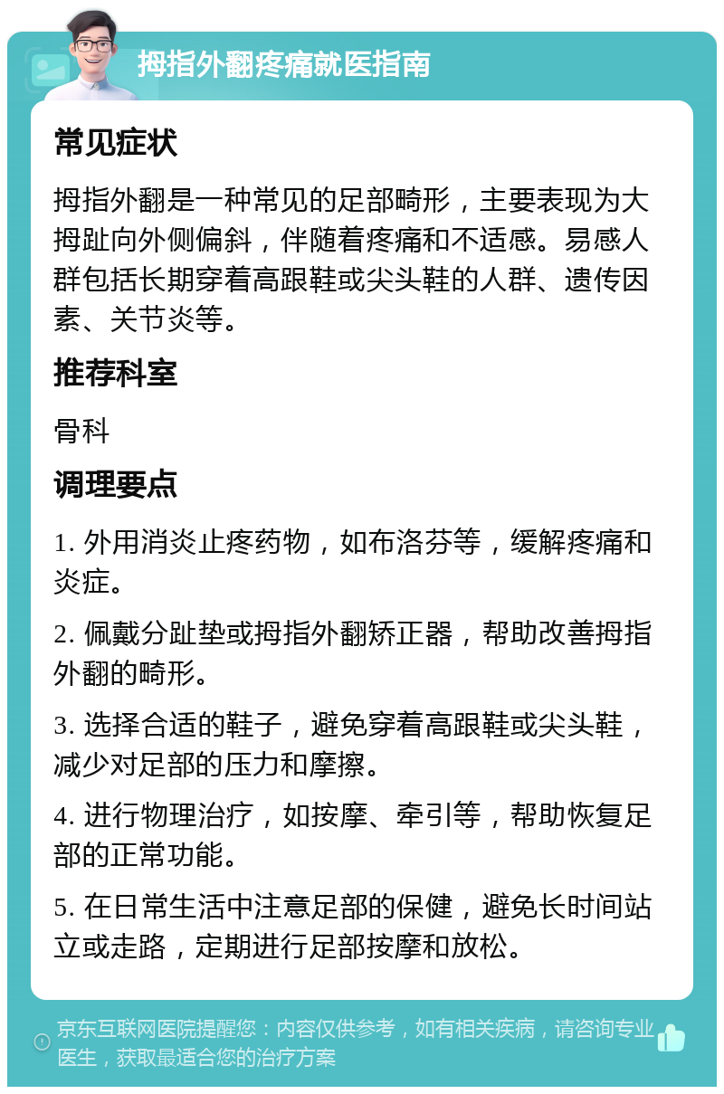 拇指外翻疼痛就医指南 常见症状 拇指外翻是一种常见的足部畸形，主要表现为大拇趾向外侧偏斜，伴随着疼痛和不适感。易感人群包括长期穿着高跟鞋或尖头鞋的人群、遗传因素、关节炎等。 推荐科室 骨科 调理要点 1. 外用消炎止疼药物，如布洛芬等，缓解疼痛和炎症。 2. 佩戴分趾垫或拇指外翻矫正器，帮助改善拇指外翻的畸形。 3. 选择合适的鞋子，避免穿着高跟鞋或尖头鞋，减少对足部的压力和摩擦。 4. 进行物理治疗，如按摩、牵引等，帮助恢复足部的正常功能。 5. 在日常生活中注意足部的保健，避免长时间站立或走路，定期进行足部按摩和放松。