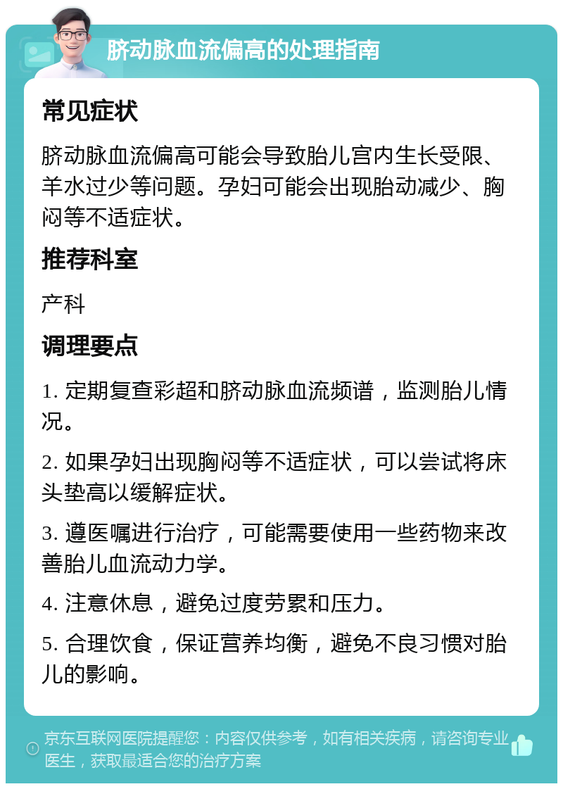 脐动脉血流偏高的处理指南 常见症状 脐动脉血流偏高可能会导致胎儿宫内生长受限、羊水过少等问题。孕妇可能会出现胎动减少、胸闷等不适症状。 推荐科室 产科 调理要点 1. 定期复查彩超和脐动脉血流频谱，监测胎儿情况。 2. 如果孕妇出现胸闷等不适症状，可以尝试将床头垫高以缓解症状。 3. 遵医嘱进行治疗，可能需要使用一些药物来改善胎儿血流动力学。 4. 注意休息，避免过度劳累和压力。 5. 合理饮食，保证营养均衡，避免不良习惯对胎儿的影响。