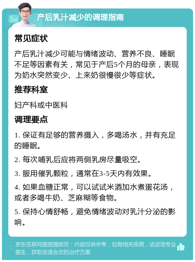 产后乳汁减少的调理指南 常见症状 产后乳汁减少可能与情绪波动、营养不良、睡眠不足等因素有关，常见于产后5个月的母亲，表现为奶水突然变少、上来奶很慢很少等症状。 推荐科室 妇产科或中医科 调理要点 1. 保证有足够的营养摄入，多喝汤水，并有充足的睡眠。 2. 每次哺乳后应将两侧乳房尽量吸空。 3. 服用催乳颗粒，通常在3-5天内有效果。 4. 如果血糖正常，可以试试米酒加水煮蛋花汤，或者多喝牛奶、芝麻糊等食物。 5. 保持心情舒畅，避免情绪波动对乳汁分泌的影响。