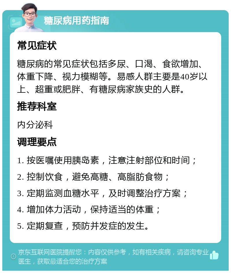 糖尿病用药指南 常见症状 糖尿病的常见症状包括多尿、口渴、食欲增加、体重下降、视力模糊等。易感人群主要是40岁以上、超重或肥胖、有糖尿病家族史的人群。 推荐科室 内分泌科 调理要点 1. 按医嘱使用胰岛素，注意注射部位和时间； 2. 控制饮食，避免高糖、高脂肪食物； 3. 定期监测血糖水平，及时调整治疗方案； 4. 增加体力活动，保持适当的体重； 5. 定期复查，预防并发症的发生。