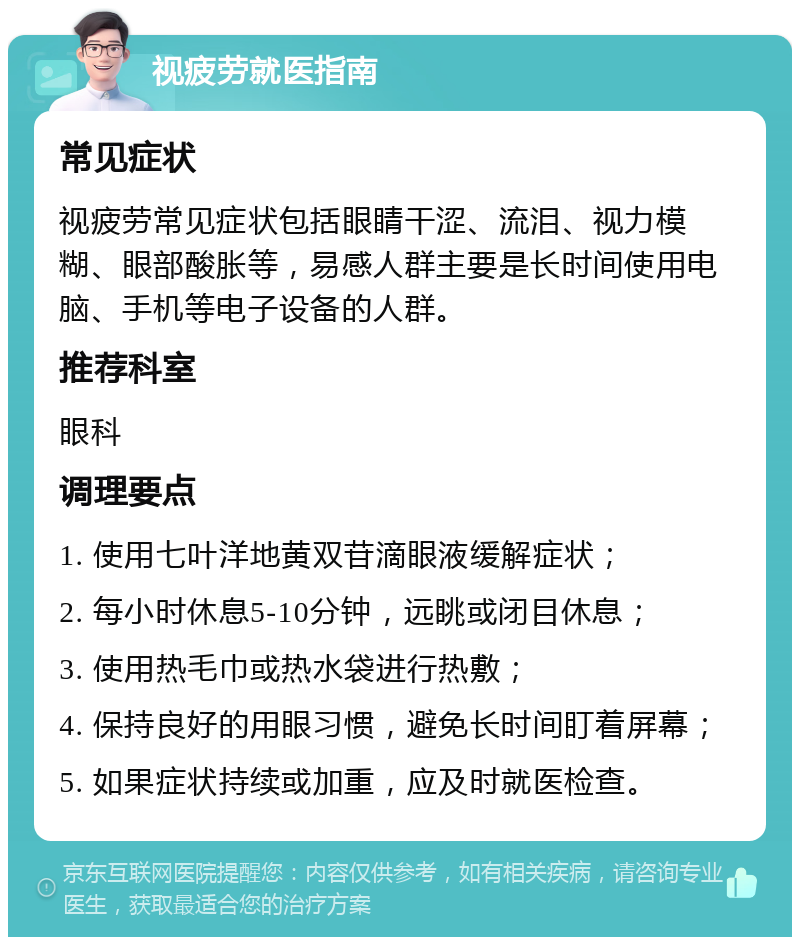 视疲劳就医指南 常见症状 视疲劳常见症状包括眼睛干涩、流泪、视力模糊、眼部酸胀等，易感人群主要是长时间使用电脑、手机等电子设备的人群。 推荐科室 眼科 调理要点 1. 使用七叶洋地黄双苷滴眼液缓解症状； 2. 每小时休息5-10分钟，远眺或闭目休息； 3. 使用热毛巾或热水袋进行热敷； 4. 保持良好的用眼习惯，避免长时间盯着屏幕； 5. 如果症状持续或加重，应及时就医检查。