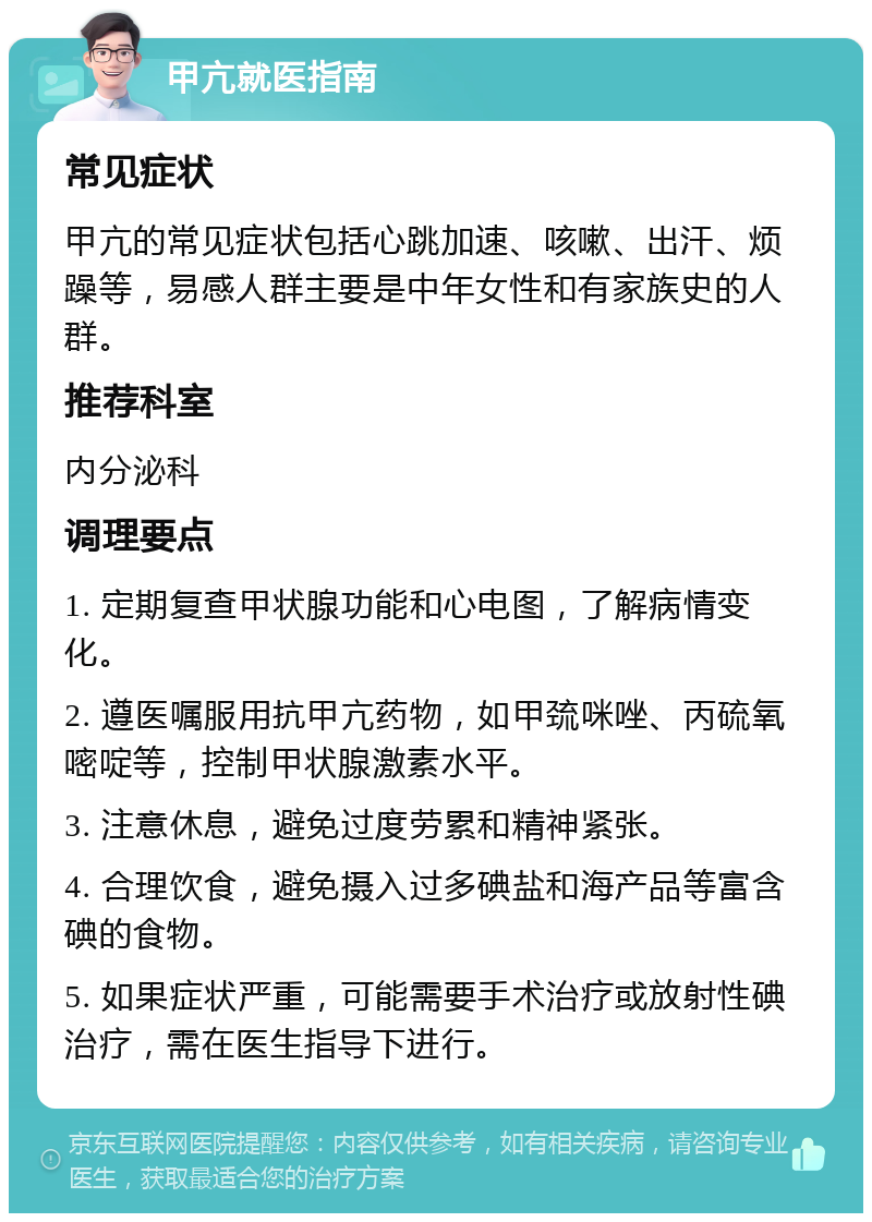 甲亢就医指南 常见症状 甲亢的常见症状包括心跳加速、咳嗽、出汗、烦躁等，易感人群主要是中年女性和有家族史的人群。 推荐科室 内分泌科 调理要点 1. 定期复查甲状腺功能和心电图，了解病情变化。 2. 遵医嘱服用抗甲亢药物，如甲巯咪唑、丙硫氧嘧啶等，控制甲状腺激素水平。 3. 注意休息，避免过度劳累和精神紧张。 4. 合理饮食，避免摄入过多碘盐和海产品等富含碘的食物。 5. 如果症状严重，可能需要手术治疗或放射性碘治疗，需在医生指导下进行。