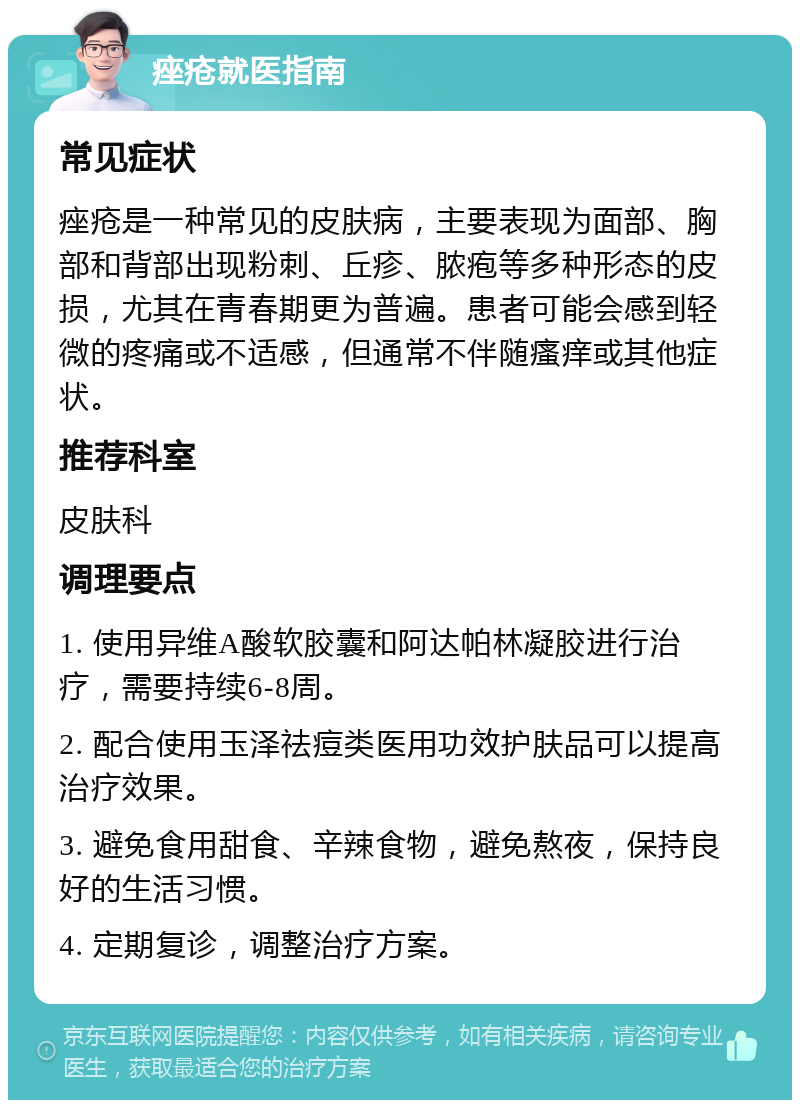 痤疮就医指南 常见症状 痤疮是一种常见的皮肤病，主要表现为面部、胸部和背部出现粉刺、丘疹、脓疱等多种形态的皮损，尤其在青春期更为普遍。患者可能会感到轻微的疼痛或不适感，但通常不伴随瘙痒或其他症状。 推荐科室 皮肤科 调理要点 1. 使用异维A酸软胶囊和阿达帕林凝胶进行治疗，需要持续6-8周。 2. 配合使用玉泽祛痘类医用功效护肤品可以提高治疗效果。 3. 避免食用甜食、辛辣食物，避免熬夜，保持良好的生活习惯。 4. 定期复诊，调整治疗方案。