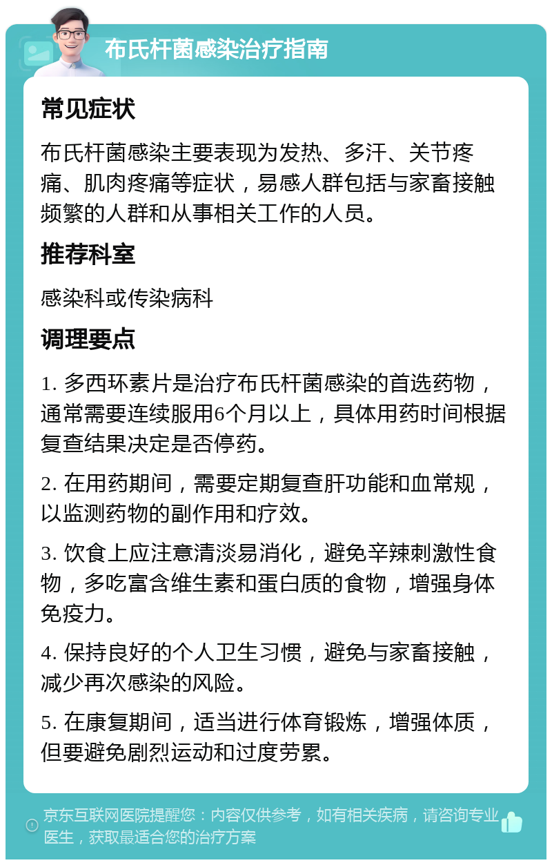 布氏杆菌感染治疗指南 常见症状 布氏杆菌感染主要表现为发热、多汗、关节疼痛、肌肉疼痛等症状，易感人群包括与家畜接触频繁的人群和从事相关工作的人员。 推荐科室 感染科或传染病科 调理要点 1. 多西环素片是治疗布氏杆菌感染的首选药物，通常需要连续服用6个月以上，具体用药时间根据复查结果决定是否停药。 2. 在用药期间，需要定期复查肝功能和血常规，以监测药物的副作用和疗效。 3. 饮食上应注意清淡易消化，避免辛辣刺激性食物，多吃富含维生素和蛋白质的食物，增强身体免疫力。 4. 保持良好的个人卫生习惯，避免与家畜接触，减少再次感染的风险。 5. 在康复期间，适当进行体育锻炼，增强体质，但要避免剧烈运动和过度劳累。