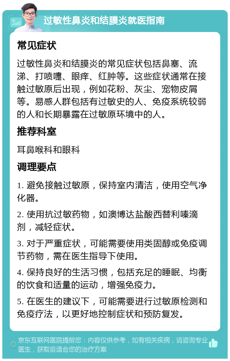 过敏性鼻炎和结膜炎就医指南 常见症状 过敏性鼻炎和结膜炎的常见症状包括鼻塞、流涕、打喷嚏、眼痒、红肿等。这些症状通常在接触过敏原后出现，例如花粉、灰尘、宠物皮屑等。易感人群包括有过敏史的人、免疫系统较弱的人和长期暴露在过敏原环境中的人。 推荐科室 耳鼻喉科和眼科 调理要点 1. 避免接触过敏原，保持室内清洁，使用空气净化器。 2. 使用抗过敏药物，如澳博达盐酸西替利嗪滴剂，减轻症状。 3. 对于严重症状，可能需要使用类固醇或免疫调节药物，需在医生指导下使用。 4. 保持良好的生活习惯，包括充足的睡眠、均衡的饮食和适量的运动，增强免疫力。 5. 在医生的建议下，可能需要进行过敏原检测和免疫疗法，以更好地控制症状和预防复发。