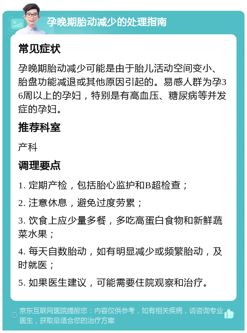 孕晚期胎动减少的处理指南 常见症状 孕晚期胎动减少可能是由于胎儿活动空间变小、胎盘功能减退或其他原因引起的。易感人群为孕36周以上的孕妇，特别是有高血压、糖尿病等并发症的孕妇。 推荐科室 产科 调理要点 1. 定期产检，包括胎心监护和B超检查； 2. 注意休息，避免过度劳累； 3. 饮食上应少量多餐，多吃高蛋白食物和新鲜蔬菜水果； 4. 每天自数胎动，如有明显减少或频繁胎动，及时就医； 5. 如果医生建议，可能需要住院观察和治疗。