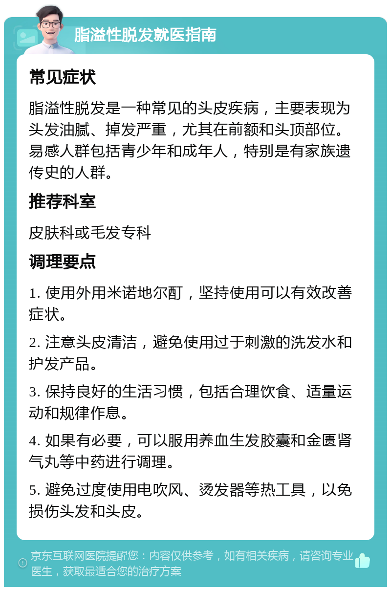 脂溢性脱发就医指南 常见症状 脂溢性脱发是一种常见的头皮疾病，主要表现为头发油腻、掉发严重，尤其在前额和头顶部位。易感人群包括青少年和成年人，特别是有家族遗传史的人群。 推荐科室 皮肤科或毛发专科 调理要点 1. 使用外用米诺地尔酊，坚持使用可以有效改善症状。 2. 注意头皮清洁，避免使用过于刺激的洗发水和护发产品。 3. 保持良好的生活习惯，包括合理饮食、适量运动和规律作息。 4. 如果有必要，可以服用养血生发胶囊和金匮肾气丸等中药进行调理。 5. 避免过度使用电吹风、烫发器等热工具，以免损伤头发和头皮。