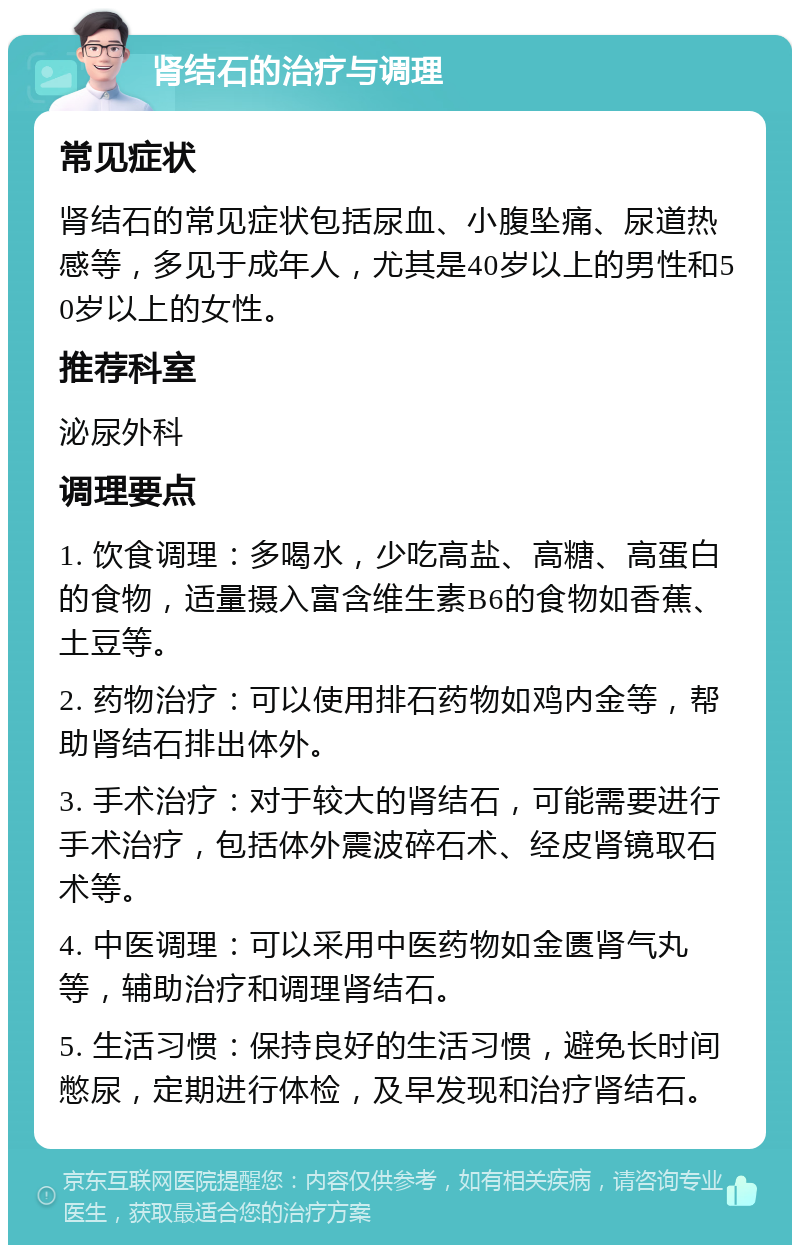 肾结石的治疗与调理 常见症状 肾结石的常见症状包括尿血、小腹坠痛、尿道热感等，多见于成年人，尤其是40岁以上的男性和50岁以上的女性。 推荐科室 泌尿外科 调理要点 1. 饮食调理：多喝水，少吃高盐、高糖、高蛋白的食物，适量摄入富含维生素B6的食物如香蕉、土豆等。 2. 药物治疗：可以使用排石药物如鸡内金等，帮助肾结石排出体外。 3. 手术治疗：对于较大的肾结石，可能需要进行手术治疗，包括体外震波碎石术、经皮肾镜取石术等。 4. 中医调理：可以采用中医药物如金匮肾气丸等，辅助治疗和调理肾结石。 5. 生活习惯：保持良好的生活习惯，避免长时间憋尿，定期进行体检，及早发现和治疗肾结石。