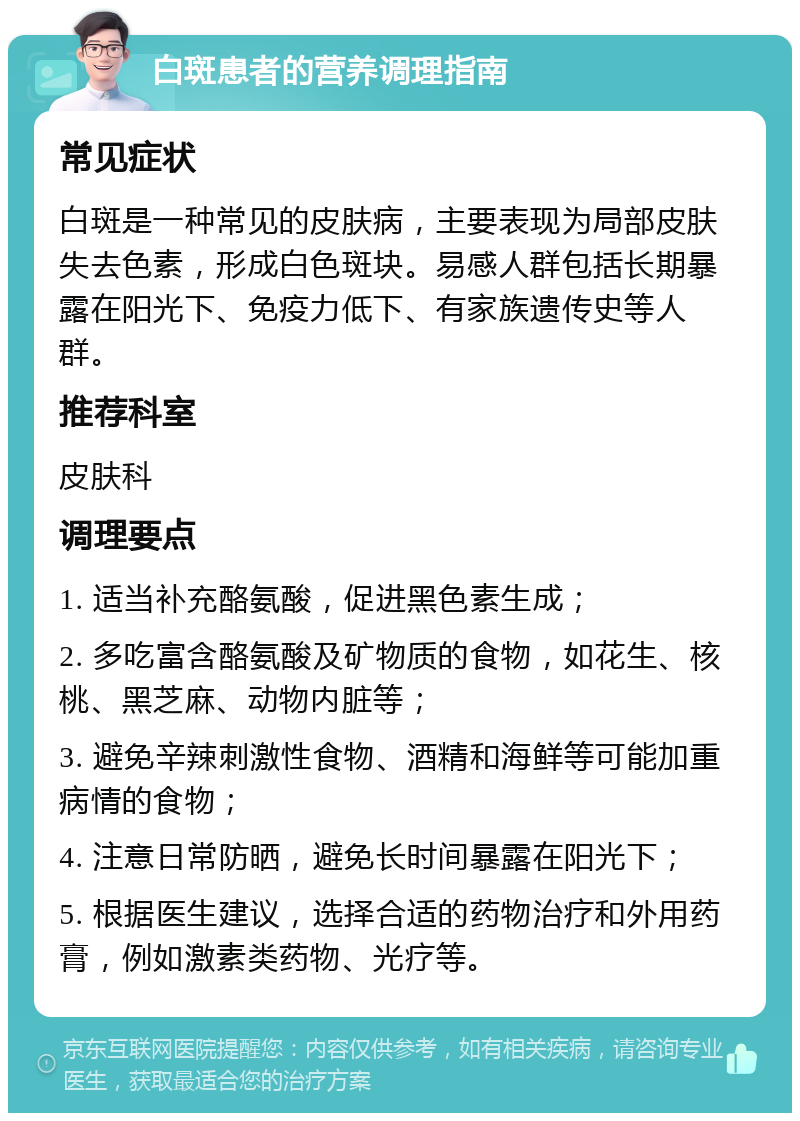 白斑患者的营养调理指南 常见症状 白斑是一种常见的皮肤病，主要表现为局部皮肤失去色素，形成白色斑块。易感人群包括长期暴露在阳光下、免疫力低下、有家族遗传史等人群。 推荐科室 皮肤科 调理要点 1. 适当补充酪氨酸，促进黑色素生成； 2. 多吃富含酪氨酸及矿物质的食物，如花生、核桃、黑芝麻、动物内脏等； 3. 避免辛辣刺激性食物、酒精和海鲜等可能加重病情的食物； 4. 注意日常防晒，避免长时间暴露在阳光下； 5. 根据医生建议，选择合适的药物治疗和外用药膏，例如激素类药物、光疗等。