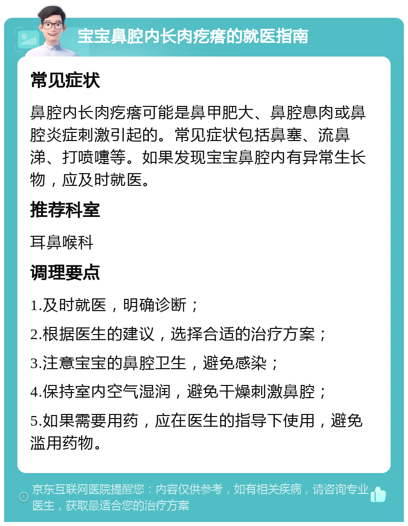 宝宝鼻腔内长肉疙瘩的就医指南 常见症状 鼻腔内长肉疙瘩可能是鼻甲肥大、鼻腔息肉或鼻腔炎症刺激引起的。常见症状包括鼻塞、流鼻涕、打喷嚏等。如果发现宝宝鼻腔内有异常生长物，应及时就医。 推荐科室 耳鼻喉科 调理要点 1.及时就医，明确诊断； 2.根据医生的建议，选择合适的治疗方案； 3.注意宝宝的鼻腔卫生，避免感染； 4.保持室内空气湿润，避免干燥刺激鼻腔； 5.如果需要用药，应在医生的指导下使用，避免滥用药物。