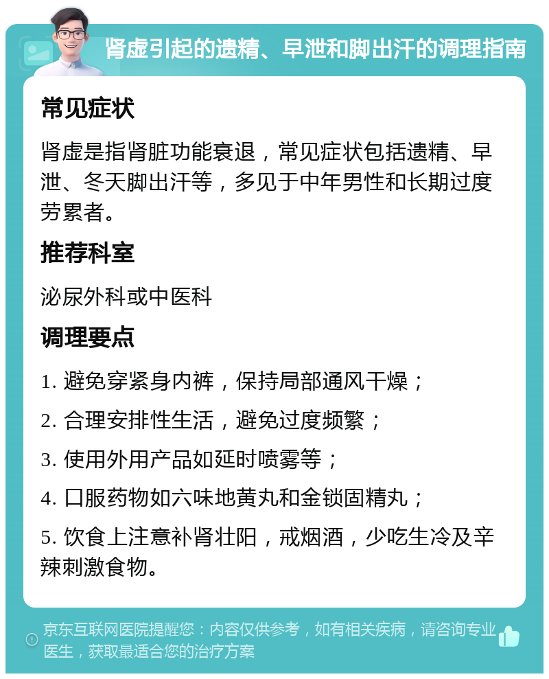 肾虚引起的遗精、早泄和脚出汗的调理指南 常见症状 肾虚是指肾脏功能衰退，常见症状包括遗精、早泄、冬天脚出汗等，多见于中年男性和长期过度劳累者。 推荐科室 泌尿外科或中医科 调理要点 1. 避免穿紧身内裤，保持局部通风干燥； 2. 合理安排性生活，避免过度频繁； 3. 使用外用产品如延时喷雾等； 4. 口服药物如六味地黄丸和金锁固精丸； 5. 饮食上注意补肾壮阳，戒烟酒，少吃生冷及辛辣刺激食物。