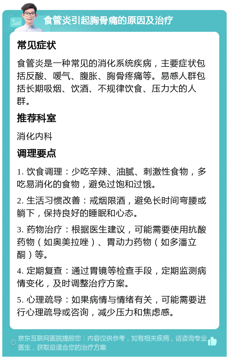 食管炎引起胸骨痛的原因及治疗 常见症状 食管炎是一种常见的消化系统疾病，主要症状包括反酸、嗳气、腹胀、胸骨疼痛等。易感人群包括长期吸烟、饮酒、不规律饮食、压力大的人群。 推荐科室 消化内科 调理要点 1. 饮食调理：少吃辛辣、油腻、刺激性食物，多吃易消化的食物，避免过饱和过饿。 2. 生活习惯改善：戒烟限酒，避免长时间弯腰或躺下，保持良好的睡眠和心态。 3. 药物治疗：根据医生建议，可能需要使用抗酸药物（如奥美拉唑）、胃动力药物（如多潘立酮）等。 4. 定期复查：通过胃镜等检查手段，定期监测病情变化，及时调整治疗方案。 5. 心理疏导：如果病情与情绪有关，可能需要进行心理疏导或咨询，减少压力和焦虑感。