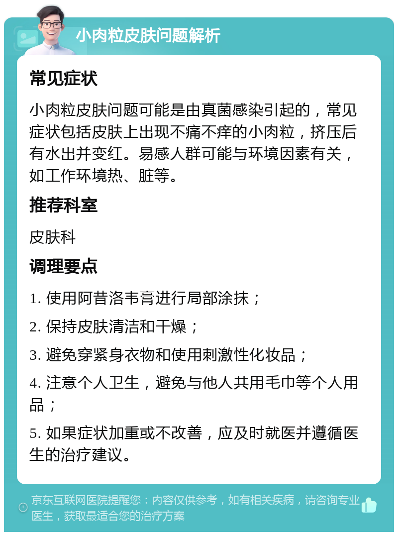 小肉粒皮肤问题解析 常见症状 小肉粒皮肤问题可能是由真菌感染引起的，常见症状包括皮肤上出现不痛不痒的小肉粒，挤压后有水出并变红。易感人群可能与环境因素有关，如工作环境热、脏等。 推荐科室 皮肤科 调理要点 1. 使用阿昔洛韦膏进行局部涂抹； 2. 保持皮肤清洁和干燥； 3. 避免穿紧身衣物和使用刺激性化妆品； 4. 注意个人卫生，避免与他人共用毛巾等个人用品； 5. 如果症状加重或不改善，应及时就医并遵循医生的治疗建议。