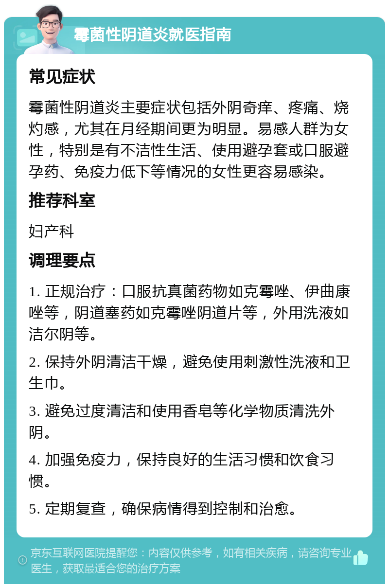 霉菌性阴道炎就医指南 常见症状 霉菌性阴道炎主要症状包括外阴奇痒、疼痛、烧灼感，尤其在月经期间更为明显。易感人群为女性，特别是有不洁性生活、使用避孕套或口服避孕药、免疫力低下等情况的女性更容易感染。 推荐科室 妇产科 调理要点 1. 正规治疗：口服抗真菌药物如克霉唑、伊曲康唑等，阴道塞药如克霉唑阴道片等，外用洗液如洁尔阴等。 2. 保持外阴清洁干燥，避免使用刺激性洗液和卫生巾。 3. 避免过度清洁和使用香皂等化学物质清洗外阴。 4. 加强免疫力，保持良好的生活习惯和饮食习惯。 5. 定期复查，确保病情得到控制和治愈。