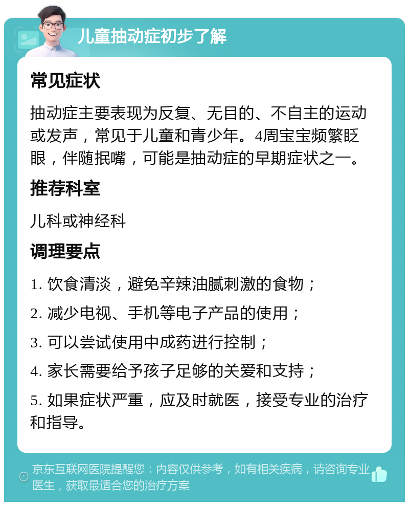 儿童抽动症初步了解 常见症状 抽动症主要表现为反复、无目的、不自主的运动或发声，常见于儿童和青少年。4周宝宝频繁眨眼，伴随抿嘴，可能是抽动症的早期症状之一。 推荐科室 儿科或神经科 调理要点 1. 饮食清淡，避免辛辣油腻刺激的食物； 2. 减少电视、手机等电子产品的使用； 3. 可以尝试使用中成药进行控制； 4. 家长需要给予孩子足够的关爱和支持； 5. 如果症状严重，应及时就医，接受专业的治疗和指导。