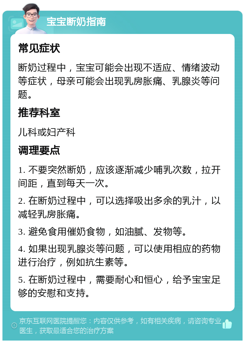 宝宝断奶指南 常见症状 断奶过程中，宝宝可能会出现不适应、情绪波动等症状，母亲可能会出现乳房胀痛、乳腺炎等问题。 推荐科室 儿科或妇产科 调理要点 1. 不要突然断奶，应该逐渐减少哺乳次数，拉开间距，直到每天一次。 2. 在断奶过程中，可以选择吸出多余的乳汁，以减轻乳房胀痛。 3. 避免食用催奶食物，如油腻、发物等。 4. 如果出现乳腺炎等问题，可以使用相应的药物进行治疗，例如抗生素等。 5. 在断奶过程中，需要耐心和恒心，给予宝宝足够的安慰和支持。