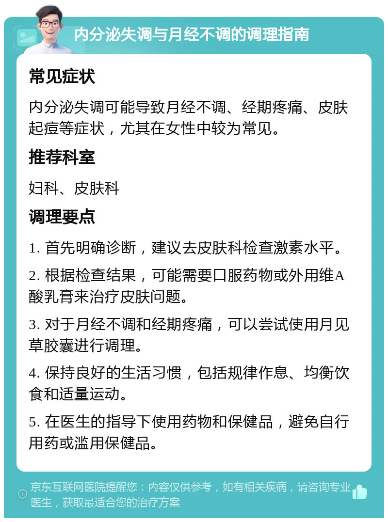 内分泌失调与月经不调的调理指南 常见症状 内分泌失调可能导致月经不调、经期疼痛、皮肤起痘等症状，尤其在女性中较为常见。 推荐科室 妇科、皮肤科 调理要点 1. 首先明确诊断，建议去皮肤科检查激素水平。 2. 根据检查结果，可能需要口服药物或外用维A酸乳膏来治疗皮肤问题。 3. 对于月经不调和经期疼痛，可以尝试使用月见草胶囊进行调理。 4. 保持良好的生活习惯，包括规律作息、均衡饮食和适量运动。 5. 在医生的指导下使用药物和保健品，避免自行用药或滥用保健品。