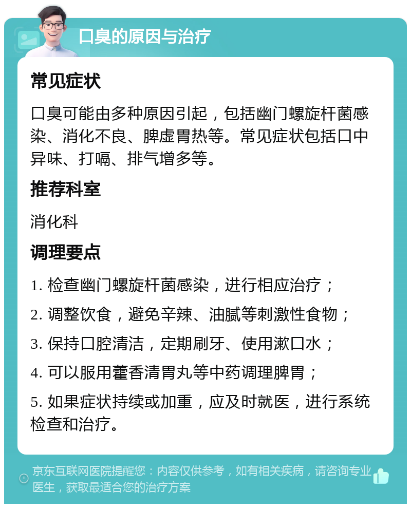 口臭的原因与治疗 常见症状 口臭可能由多种原因引起，包括幽门螺旋杆菌感染、消化不良、脾虚胃热等。常见症状包括口中异味、打嗝、排气增多等。 推荐科室 消化科 调理要点 1. 检查幽门螺旋杆菌感染，进行相应治疗； 2. 调整饮食，避免辛辣、油腻等刺激性食物； 3. 保持口腔清洁，定期刷牙、使用漱口水； 4. 可以服用藿香清胃丸等中药调理脾胃； 5. 如果症状持续或加重，应及时就医，进行系统检查和治疗。