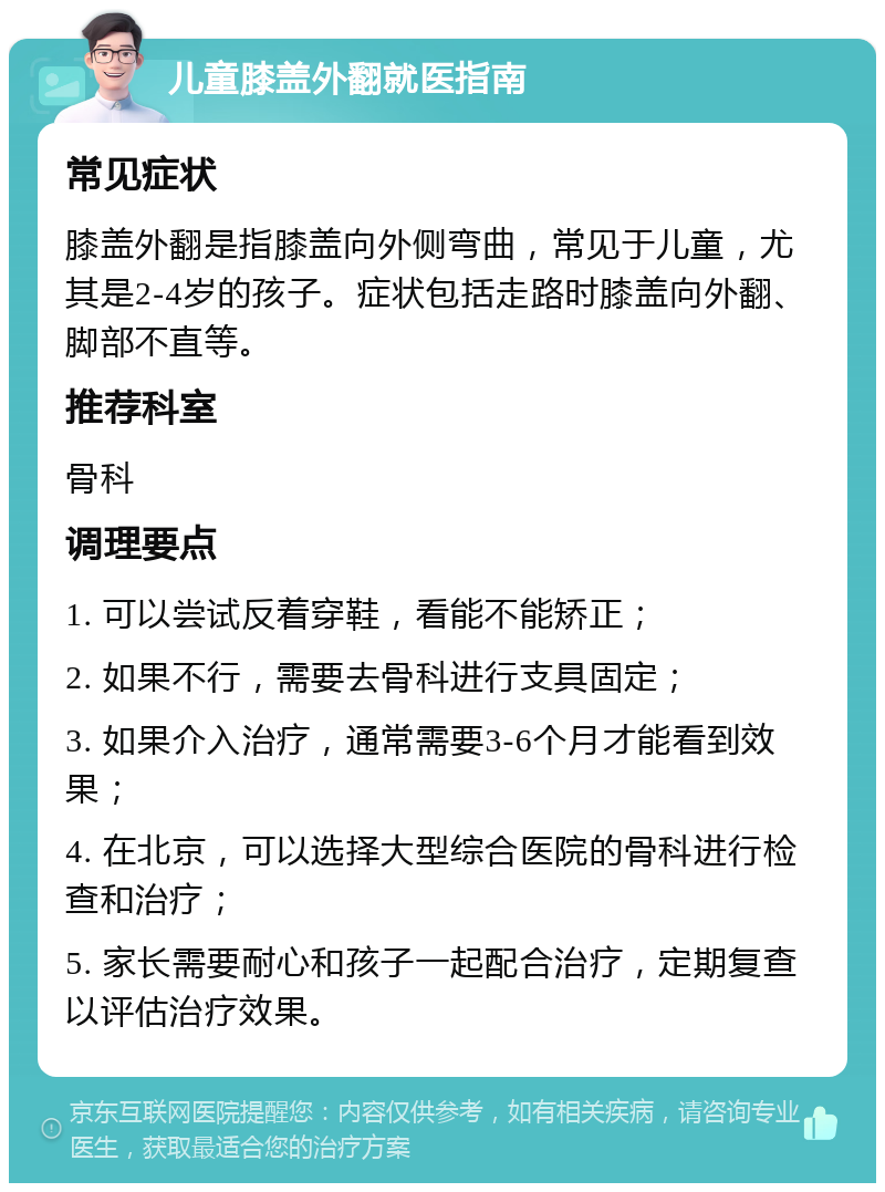 儿童膝盖外翻就医指南 常见症状 膝盖外翻是指膝盖向外侧弯曲，常见于儿童，尤其是2-4岁的孩子。症状包括走路时膝盖向外翻、脚部不直等。 推荐科室 骨科 调理要点 1. 可以尝试反着穿鞋，看能不能矫正； 2. 如果不行，需要去骨科进行支具固定； 3. 如果介入治疗，通常需要3-6个月才能看到效果； 4. 在北京，可以选择大型综合医院的骨科进行检查和治疗； 5. 家长需要耐心和孩子一起配合治疗，定期复查以评估治疗效果。