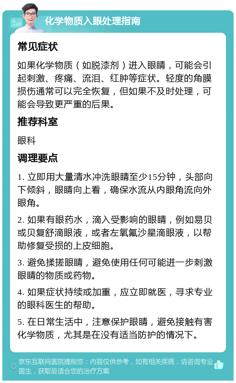 化学物质入眼处理指南 常见症状 如果化学物质（如脱漆剂）进入眼睛，可能会引起刺激、疼痛、流泪、红肿等症状。轻度的角膜损伤通常可以完全恢复，但如果不及时处理，可能会导致更严重的后果。 推荐科室 眼科 调理要点 1. 立即用大量清水冲洗眼睛至少15分钟，头部向下倾斜，眼睛向上看，确保水流从内眼角流向外眼角。 2. 如果有眼药水，滴入受影响的眼睛，例如易贝或贝复舒滴眼液，或者左氧氟沙星滴眼液，以帮助修复受损的上皮细胞。 3. 避免揉搓眼睛，避免使用任何可能进一步刺激眼睛的物质或药物。 4. 如果症状持续或加重，应立即就医，寻求专业的眼科医生的帮助。 5. 在日常生活中，注意保护眼睛，避免接触有害化学物质，尤其是在没有适当防护的情况下。