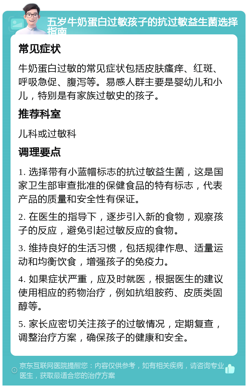 五岁牛奶蛋白过敏孩子的抗过敏益生菌选择指南 常见症状 牛奶蛋白过敏的常见症状包括皮肤瘙痒、红斑、呼吸急促、腹泻等。易感人群主要是婴幼儿和小儿，特别是有家族过敏史的孩子。 推荐科室 儿科或过敏科 调理要点 1. 选择带有小蓝帽标志的抗过敏益生菌，这是国家卫生部审查批准的保健食品的特有标志，代表产品的质量和安全性有保证。 2. 在医生的指导下，逐步引入新的食物，观察孩子的反应，避免引起过敏反应的食物。 3. 维持良好的生活习惯，包括规律作息、适量运动和均衡饮食，增强孩子的免疫力。 4. 如果症状严重，应及时就医，根据医生的建议使用相应的药物治疗，例如抗组胺药、皮质类固醇等。 5. 家长应密切关注孩子的过敏情况，定期复查，调整治疗方案，确保孩子的健康和安全。