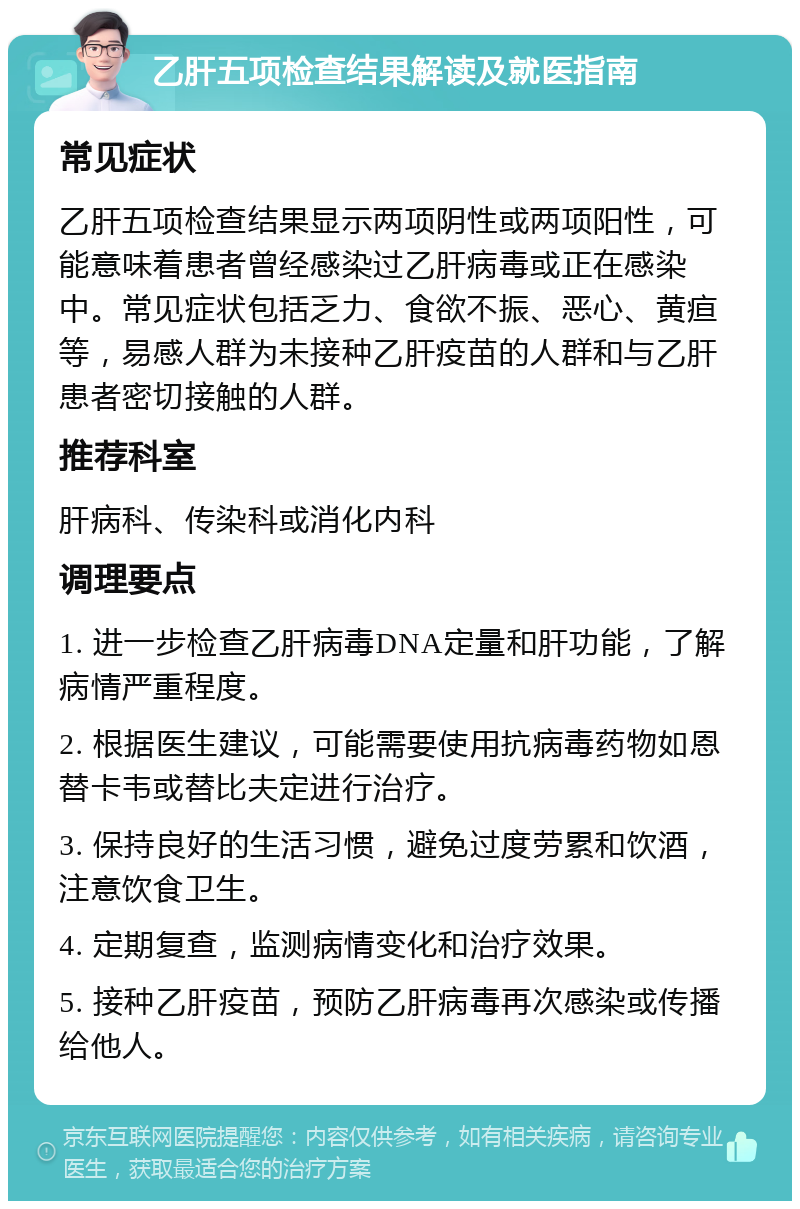 乙肝五项检查结果解读及就医指南 常见症状 乙肝五项检查结果显示两项阴性或两项阳性，可能意味着患者曾经感染过乙肝病毒或正在感染中。常见症状包括乏力、食欲不振、恶心、黄疸等，易感人群为未接种乙肝疫苗的人群和与乙肝患者密切接触的人群。 推荐科室 肝病科、传染科或消化内科 调理要点 1. 进一步检查乙肝病毒DNA定量和肝功能，了解病情严重程度。 2. 根据医生建议，可能需要使用抗病毒药物如恩替卡韦或替比夫定进行治疗。 3. 保持良好的生活习惯，避免过度劳累和饮酒，注意饮食卫生。 4. 定期复查，监测病情变化和治疗效果。 5. 接种乙肝疫苗，预防乙肝病毒再次感染或传播给他人。