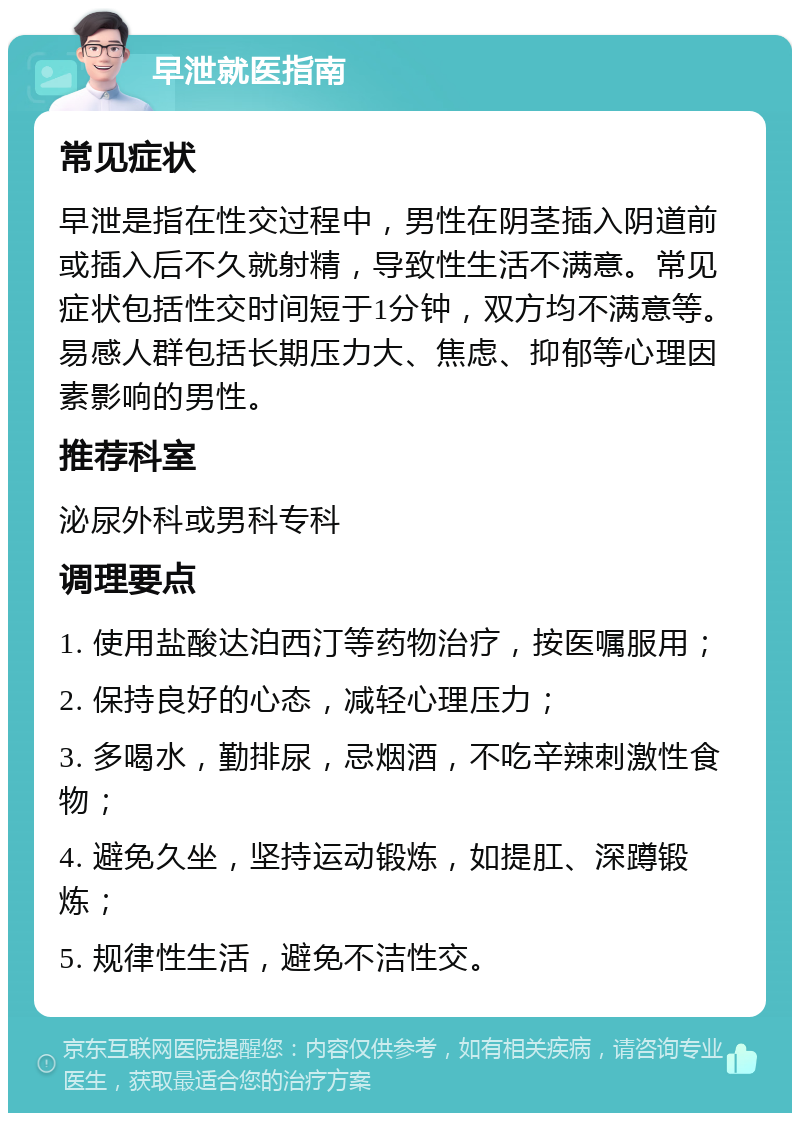 早泄就医指南 常见症状 早泄是指在性交过程中，男性在阴茎插入阴道前或插入后不久就射精，导致性生活不满意。常见症状包括性交时间短于1分钟，双方均不满意等。易感人群包括长期压力大、焦虑、抑郁等心理因素影响的男性。 推荐科室 泌尿外科或男科专科 调理要点 1. 使用盐酸达泊西汀等药物治疗，按医嘱服用； 2. 保持良好的心态，减轻心理压力； 3. 多喝水，勤排尿，忌烟酒，不吃辛辣刺激性食物； 4. 避免久坐，坚持运动锻炼，如提肛、深蹲锻炼； 5. 规律性生活，避免不洁性交。