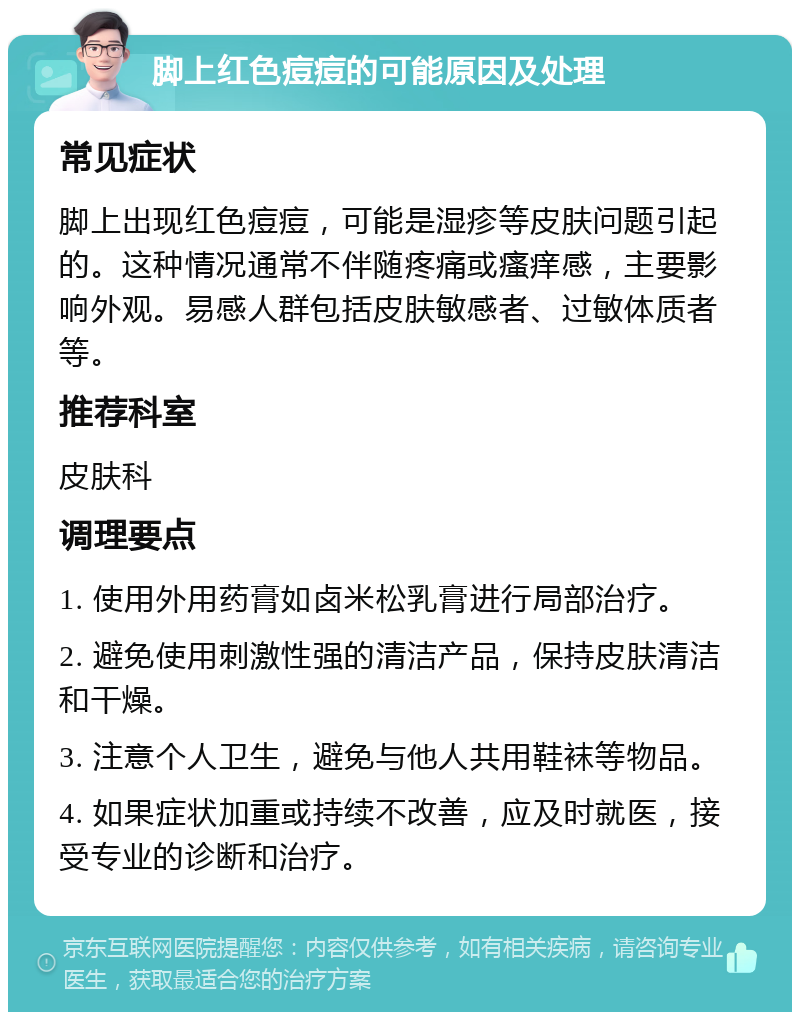 脚上红色痘痘的可能原因及处理 常见症状 脚上出现红色痘痘，可能是湿疹等皮肤问题引起的。这种情况通常不伴随疼痛或瘙痒感，主要影响外观。易感人群包括皮肤敏感者、过敏体质者等。 推荐科室 皮肤科 调理要点 1. 使用外用药膏如卤米松乳膏进行局部治疗。 2. 避免使用刺激性强的清洁产品，保持皮肤清洁和干燥。 3. 注意个人卫生，避免与他人共用鞋袜等物品。 4. 如果症状加重或持续不改善，应及时就医，接受专业的诊断和治疗。