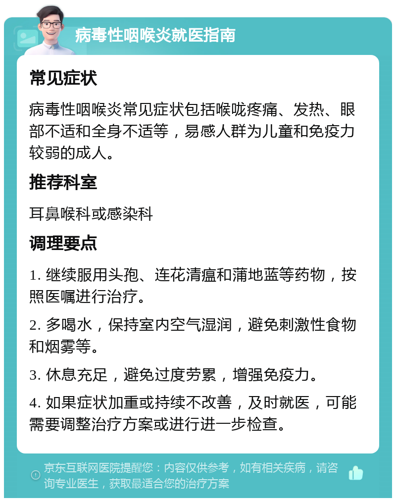 病毒性咽喉炎就医指南 常见症状 病毒性咽喉炎常见症状包括喉咙疼痛、发热、眼部不适和全身不适等，易感人群为儿童和免疫力较弱的成人。 推荐科室 耳鼻喉科或感染科 调理要点 1. 继续服用头孢、连花清瘟和蒲地蓝等药物，按照医嘱进行治疗。 2. 多喝水，保持室内空气湿润，避免刺激性食物和烟雾等。 3. 休息充足，避免过度劳累，增强免疫力。 4. 如果症状加重或持续不改善，及时就医，可能需要调整治疗方案或进行进一步检查。