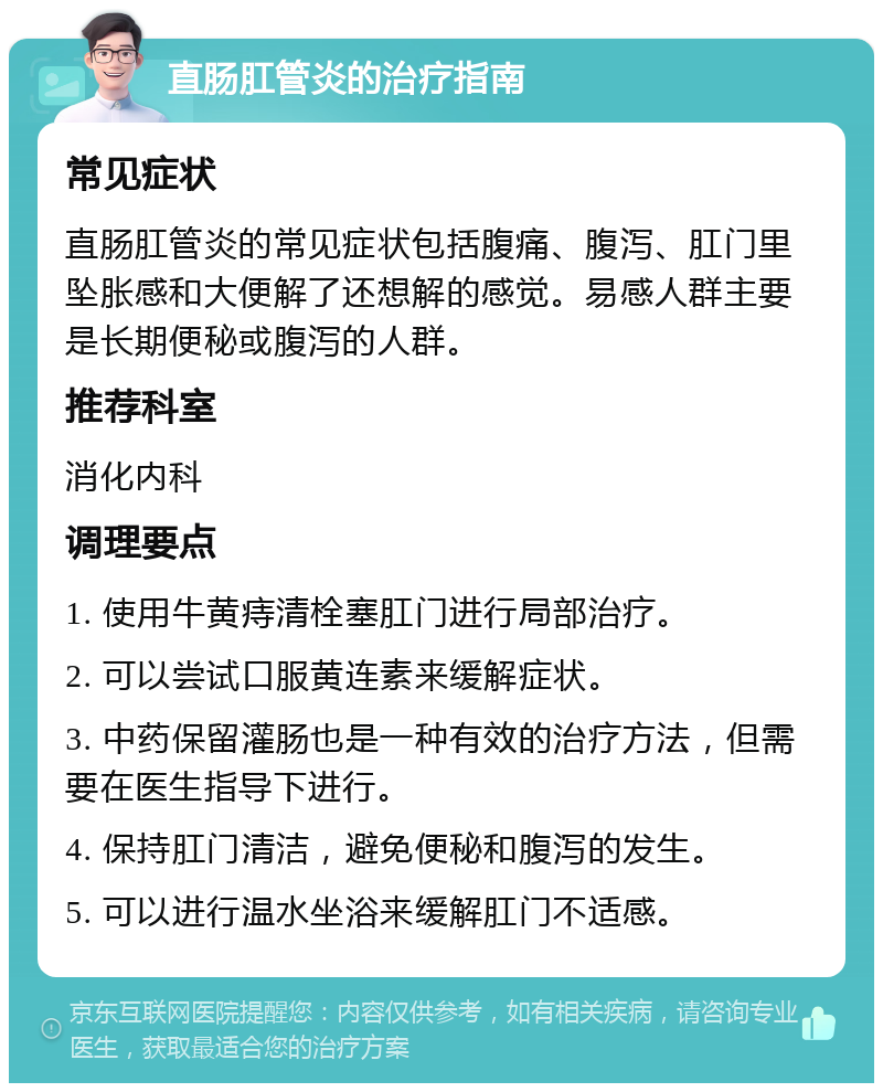 直肠肛管炎的治疗指南 常见症状 直肠肛管炎的常见症状包括腹痛、腹泻、肛门里坠胀感和大便解了还想解的感觉。易感人群主要是长期便秘或腹泻的人群。 推荐科室 消化内科 调理要点 1. 使用牛黄痔清栓塞肛门进行局部治疗。 2. 可以尝试口服黄连素来缓解症状。 3. 中药保留灌肠也是一种有效的治疗方法，但需要在医生指导下进行。 4. 保持肛门清洁，避免便秘和腹泻的发生。 5. 可以进行温水坐浴来缓解肛门不适感。