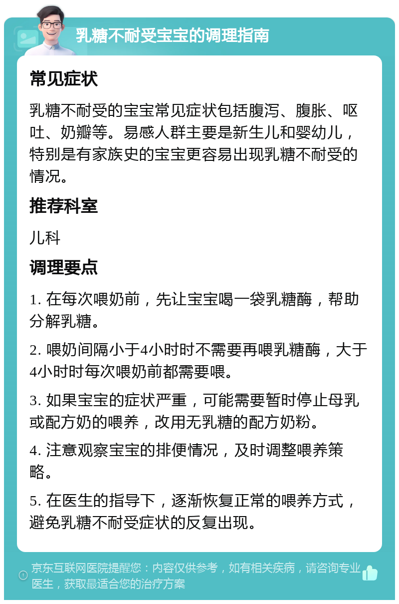 乳糖不耐受宝宝的调理指南 常见症状 乳糖不耐受的宝宝常见症状包括腹泻、腹胀、呕吐、奶瓣等。易感人群主要是新生儿和婴幼儿，特别是有家族史的宝宝更容易出现乳糖不耐受的情况。 推荐科室 儿科 调理要点 1. 在每次喂奶前，先让宝宝喝一袋乳糖酶，帮助分解乳糖。 2. 喂奶间隔小于4小时时不需要再喂乳糖酶，大于4小时时每次喂奶前都需要喂。 3. 如果宝宝的症状严重，可能需要暂时停止母乳或配方奶的喂养，改用无乳糖的配方奶粉。 4. 注意观察宝宝的排便情况，及时调整喂养策略。 5. 在医生的指导下，逐渐恢复正常的喂养方式，避免乳糖不耐受症状的反复出现。