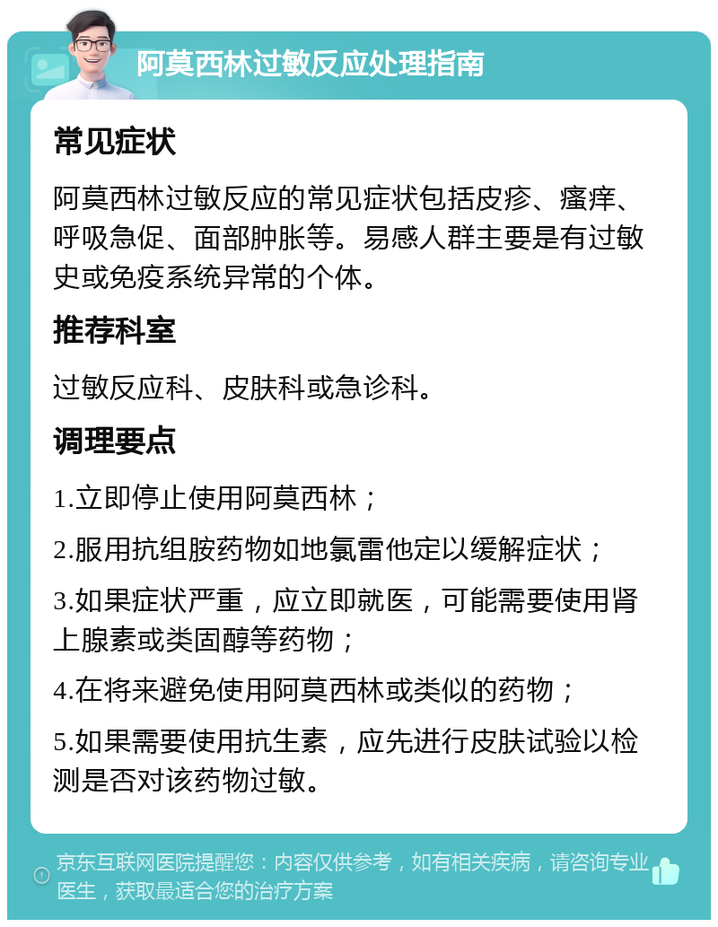 阿莫西林过敏反应处理指南 常见症状 阿莫西林过敏反应的常见症状包括皮疹、瘙痒、呼吸急促、面部肿胀等。易感人群主要是有过敏史或免疫系统异常的个体。 推荐科室 过敏反应科、皮肤科或急诊科。 调理要点 1.立即停止使用阿莫西林； 2.服用抗组胺药物如地氯雷他定以缓解症状； 3.如果症状严重，应立即就医，可能需要使用肾上腺素或类固醇等药物； 4.在将来避免使用阿莫西林或类似的药物； 5.如果需要使用抗生素，应先进行皮肤试验以检测是否对该药物过敏。