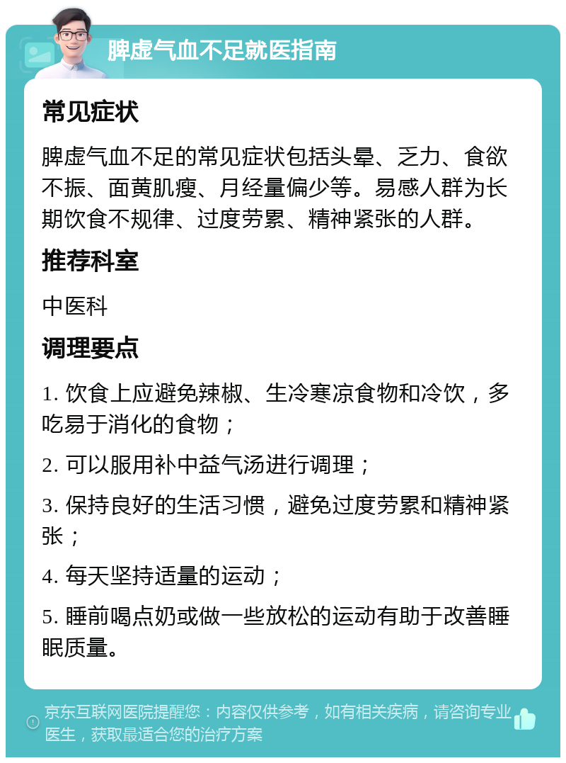 脾虚气血不足就医指南 常见症状 脾虚气血不足的常见症状包括头晕、乏力、食欲不振、面黄肌瘦、月经量偏少等。易感人群为长期饮食不规律、过度劳累、精神紧张的人群。 推荐科室 中医科 调理要点 1. 饮食上应避免辣椒、生冷寒凉食物和冷饮，多吃易于消化的食物； 2. 可以服用补中益气汤进行调理； 3. 保持良好的生活习惯，避免过度劳累和精神紧张； 4. 每天坚持适量的运动； 5. 睡前喝点奶或做一些放松的运动有助于改善睡眠质量。