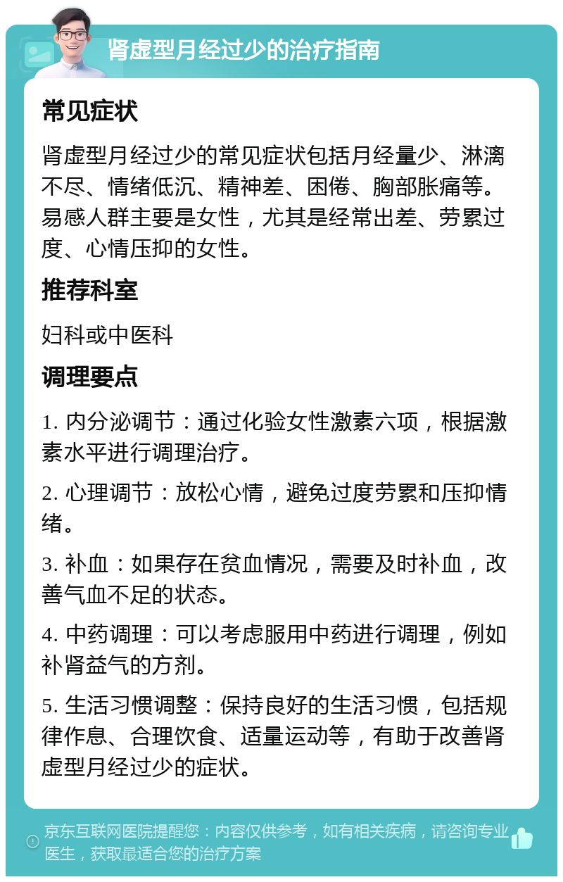 肾虚型月经过少的治疗指南 常见症状 肾虚型月经过少的常见症状包括月经量少、淋漓不尽、情绪低沉、精神差、困倦、胸部胀痛等。易感人群主要是女性，尤其是经常出差、劳累过度、心情压抑的女性。 推荐科室 妇科或中医科 调理要点 1. 内分泌调节：通过化验女性激素六项，根据激素水平进行调理治疗。 2. 心理调节：放松心情，避免过度劳累和压抑情绪。 3. 补血：如果存在贫血情况，需要及时补血，改善气血不足的状态。 4. 中药调理：可以考虑服用中药进行调理，例如补肾益气的方剂。 5. 生活习惯调整：保持良好的生活习惯，包括规律作息、合理饮食、适量运动等，有助于改善肾虚型月经过少的症状。