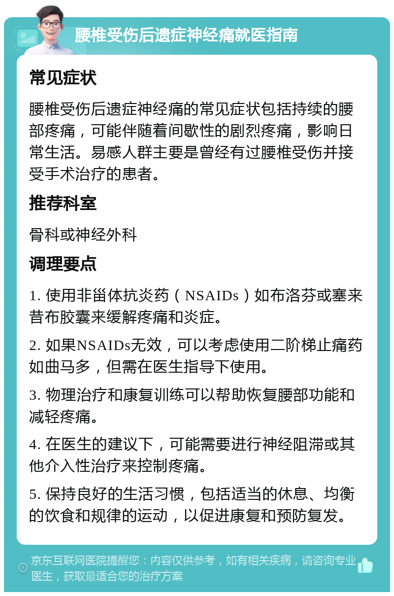 腰椎受伤后遗症神经痛就医指南 常见症状 腰椎受伤后遗症神经痛的常见症状包括持续的腰部疼痛，可能伴随着间歇性的剧烈疼痛，影响日常生活。易感人群主要是曾经有过腰椎受伤并接受手术治疗的患者。 推荐科室 骨科或神经外科 调理要点 1. 使用非甾体抗炎药（NSAIDs）如布洛芬或塞来昔布胶囊来缓解疼痛和炎症。 2. 如果NSAIDs无效，可以考虑使用二阶梯止痛药如曲马多，但需在医生指导下使用。 3. 物理治疗和康复训练可以帮助恢复腰部功能和减轻疼痛。 4. 在医生的建议下，可能需要进行神经阻滞或其他介入性治疗来控制疼痛。 5. 保持良好的生活习惯，包括适当的休息、均衡的饮食和规律的运动，以促进康复和预防复发。