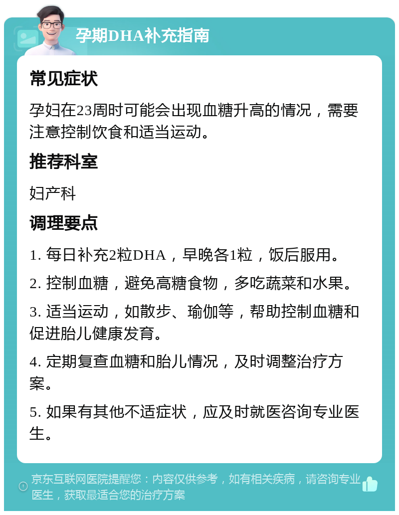 孕期DHA补充指南 常见症状 孕妇在23周时可能会出现血糖升高的情况，需要注意控制饮食和适当运动。 推荐科室 妇产科 调理要点 1. 每日补充2粒DHA，早晚各1粒，饭后服用。 2. 控制血糖，避免高糖食物，多吃蔬菜和水果。 3. 适当运动，如散步、瑜伽等，帮助控制血糖和促进胎儿健康发育。 4. 定期复查血糖和胎儿情况，及时调整治疗方案。 5. 如果有其他不适症状，应及时就医咨询专业医生。