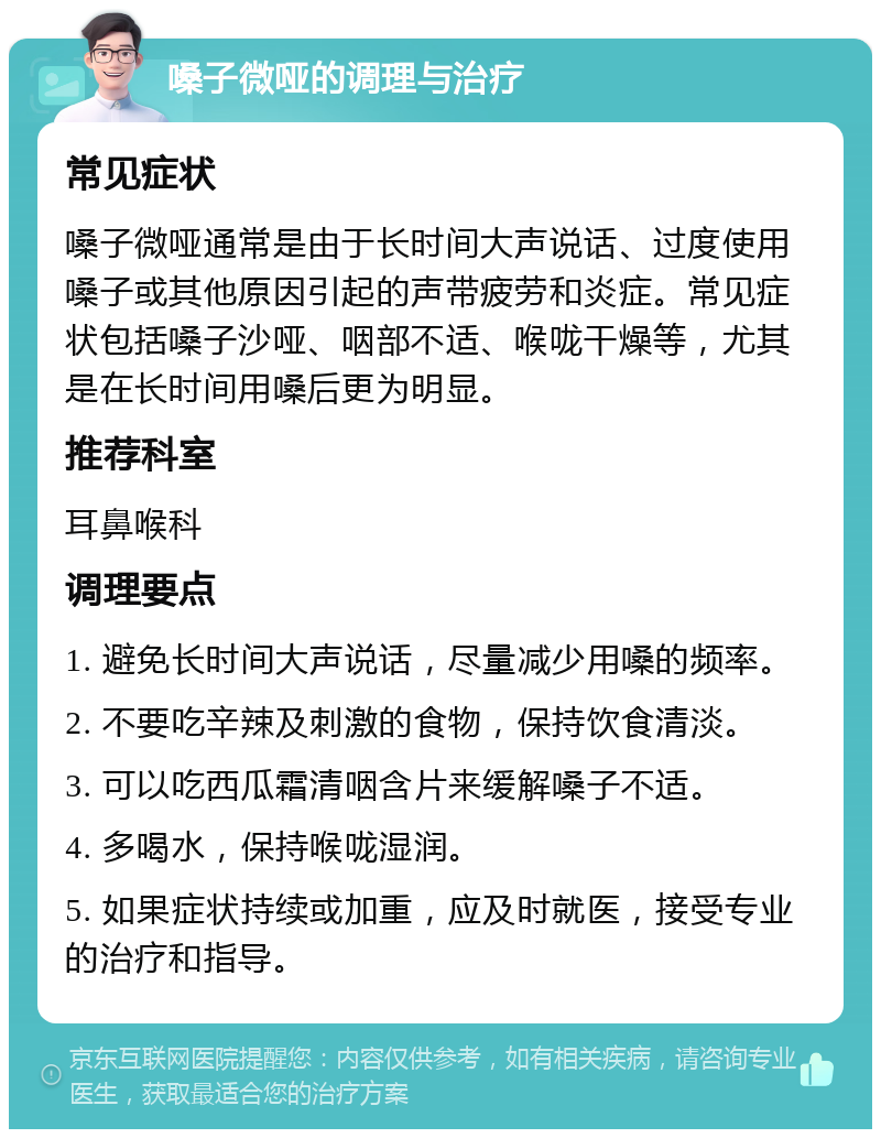 嗓子微哑的调理与治疗 常见症状 嗓子微哑通常是由于长时间大声说话、过度使用嗓子或其他原因引起的声带疲劳和炎症。常见症状包括嗓子沙哑、咽部不适、喉咙干燥等，尤其是在长时间用嗓后更为明显。 推荐科室 耳鼻喉科 调理要点 1. 避免长时间大声说话，尽量减少用嗓的频率。 2. 不要吃辛辣及刺激的食物，保持饮食清淡。 3. 可以吃西瓜霜清咽含片来缓解嗓子不适。 4. 多喝水，保持喉咙湿润。 5. 如果症状持续或加重，应及时就医，接受专业的治疗和指导。