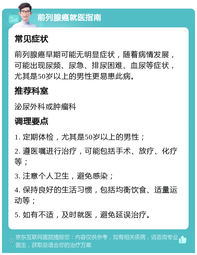 前列腺癌就医指南 常见症状 前列腺癌早期可能无明显症状，随着病情发展，可能出现尿频、尿急、排尿困难、血尿等症状，尤其是50岁以上的男性更易患此病。 推荐科室 泌尿外科或肿瘤科 调理要点 1. 定期体检，尤其是50岁以上的男性； 2. 遵医嘱进行治疗，可能包括手术、放疗、化疗等； 3. 注意个人卫生，避免感染； 4. 保持良好的生活习惯，包括均衡饮食、适量运动等； 5. 如有不适，及时就医，避免延误治疗。