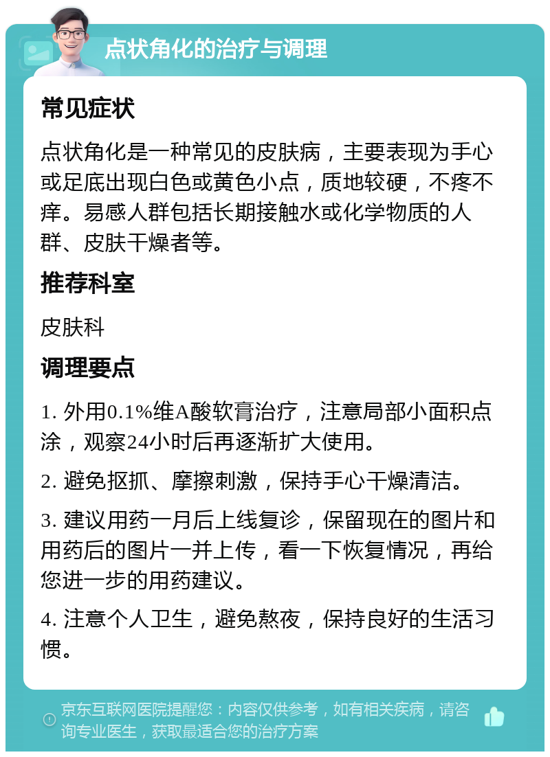 点状角化的治疗与调理 常见症状 点状角化是一种常见的皮肤病，主要表现为手心或足底出现白色或黄色小点，质地较硬，不疼不痒。易感人群包括长期接触水或化学物质的人群、皮肤干燥者等。 推荐科室 皮肤科 调理要点 1. 外用0.1%维A酸软膏治疗，注意局部小面积点涂，观察24小时后再逐渐扩大使用。 2. 避免抠抓、摩擦刺激，保持手心干燥清洁。 3. 建议用药一月后上线复诊，保留现在的图片和用药后的图片一并上传，看一下恢复情况，再给您进一步的用药建议。 4. 注意个人卫生，避免熬夜，保持良好的生活习惯。