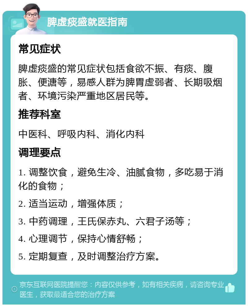 脾虚痰盛就医指南 常见症状 脾虚痰盛的常见症状包括食欲不振、有痰、腹胀、便溏等，易感人群为脾胃虚弱者、长期吸烟者、环境污染严重地区居民等。 推荐科室 中医科、呼吸内科、消化内科 调理要点 1. 调整饮食，避免生冷、油腻食物，多吃易于消化的食物； 2. 适当运动，增强体质； 3. 中药调理，王氏保赤丸、六君子汤等； 4. 心理调节，保持心情舒畅； 5. 定期复查，及时调整治疗方案。