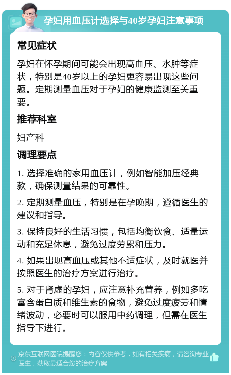 孕妇用血压计选择与40岁孕妇注意事项 常见症状 孕妇在怀孕期间可能会出现高血压、水肿等症状，特别是40岁以上的孕妇更容易出现这些问题。定期测量血压对于孕妇的健康监测至关重要。 推荐科室 妇产科 调理要点 1. 选择准确的家用血压计，例如智能加压经典款，确保测量结果的可靠性。 2. 定期测量血压，特别是在孕晚期，遵循医生的建议和指导。 3. 保持良好的生活习惯，包括均衡饮食、适量运动和充足休息，避免过度劳累和压力。 4. 如果出现高血压或其他不适症状，及时就医并按照医生的治疗方案进行治疗。 5. 对于肾虚的孕妇，应注意补充营养，例如多吃富含蛋白质和维生素的食物，避免过度疲劳和情绪波动，必要时可以服用中药调理，但需在医生指导下进行。