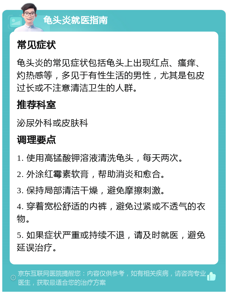 龟头炎就医指南 常见症状 龟头炎的常见症状包括龟头上出现红点、瘙痒、灼热感等，多见于有性生活的男性，尤其是包皮过长或不注意清洁卫生的人群。 推荐科室 泌尿外科或皮肤科 调理要点 1. 使用高锰酸钾溶液清洗龟头，每天两次。 2. 外涂红霉素软膏，帮助消炎和愈合。 3. 保持局部清洁干燥，避免摩擦刺激。 4. 穿着宽松舒适的内裤，避免过紧或不透气的衣物。 5. 如果症状严重或持续不退，请及时就医，避免延误治疗。